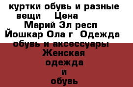  куртки,обувь,и разные вещи  › Цена ­ 2 000 - Марий Эл респ., Йошкар-Ола г. Одежда, обувь и аксессуары » Женская одежда и обувь   